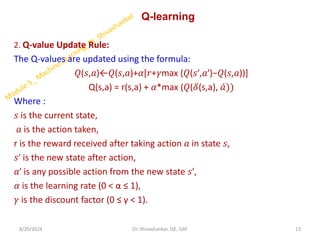 Q-learning
2. Q-value Update Rule:
The Q-values are updated using the formula:
𝑄(𝑠,𝑎)←𝑄(𝑠,𝑎)+𝛼[𝑟+𝛾max (𝑄(𝑠′,𝑎′)−𝑄(𝑠,𝑎))]
Q(s,a) = r(s,a) + 𝛼*max (𝑄(𝛿(s,a), ƴ
𝑎))
Where :
𝑠 is the current state,
𝑎 is the action taken,
r is the reward received after taking action 𝑎 in state 𝑠,
𝑠′ is the new state after action,
𝑎′ is any possible action from the new state 𝑠′,
𝛼 is the learning rate (0 < α ≤ 1),
𝛾 is the discount factor (0 ≤ γ < 1).
8/20/2024 13
Dr. Shivashankar, ISE, GAT
 