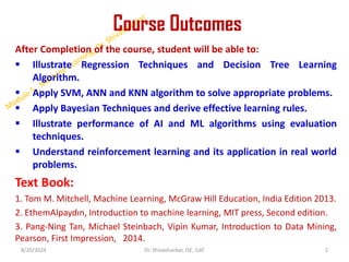 Course Outcomes
After Completion of the course, student will be able to:
 Illustrate Regression Techniques and Decision Tree Learning
Algorithm.
 Apply SVM, ANN and KNN algorithm to solve appropriate problems.
 Apply Bayesian Techniques and derive effective learning rules.
 Illustrate performance of AI and ML algorithms using evaluation
techniques.
 Understand reinforcement learning and its application in real world
problems.
Text Book:
1. Tom M. Mitchell, Machine Learning, McGraw Hill Education, India Edition 2013.
2. EthemAlpaydın, Introduction to machine learning, MIT press, Second edition.
3. Pang-Ning Tan, Michael Steinbach, Vipin Kumar, Introduction to Data Mining,
Pearson, First Impression, 2014.
8/20/2024 2
Dr. Shivashankar, ISE, GAT
 
