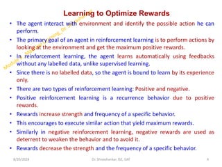 Learning to Optimize Rewards
• The agent interact with environment and identify the possible action he can
perform.
• The primary goal of an agent in reinforcement learning is to perform actions by
looking at the environment and get the maximum positive rewards.
• In reinforcement learning, the agent learns automatically using feedbacks
without any labelled data, unlike supervised learning.
• Since there is no labelled data, so the agent is bound to learn by its experience
only.
• There are two types of reinforcement learning: Positive and negative.
• Positive reinforcement learning is a recurrence behavior due to positive
rewards.
• Rewards increase strength and frequency of a specific behavior.
• This encourages to execute similar action that yield maximum rewards.
• Similarly in negative reinforcement learning, negative rewards are used as
deterrent to weaken the behavior and to avoid it.
• Rewards decrease the strength and the frequency of a specific behavior.
8/20/2024 4
Dr. Shivashankar, ISE, GAT
 