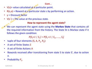 Cont…
• V(s)= value calculated at a particular point.
• R(s,a) = Reward at a particular state s by performing an action.
• γ = Discount factor
• V(s`) = The value at the previous state.
How to represent the agent state?
• We can represent the agent state using the Markov State that contains all
the required information from the history. The State St is Markov state if it
follows the given condition:
P[St+1 | St ] = P[St +1 | S1,......, St]
• tuple of four elements (S, A, Pa, Ra):
• A set of finite States S
• A set of finite Actions A
• Rewards received after transitioning from state S to state S', due to action
a.
• Probability Pa.
8/20/2024 6
Dr. Shivashankar, ISE, GAT
 