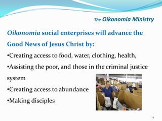 The   Oikonomia Ministry

Oikonomia social enterprises will advance the
Good News of Jesus Christ by:
•Creating access to food, water, clothing, health,
•Assisting the poor, and those in the criminal justice
system
•Creating access to abundance
•Making disciples

                                                         14
 