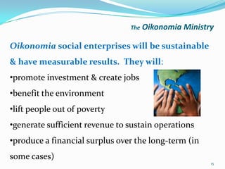 The   Oikonomia Ministry

Oikonomia social enterprises will be sustainable
& have measurable results. They will:
•promote investment & create jobs
•benefit the environment
•lift people out of poverty
•generate sufficient revenue to sustain operations
•produce a financial surplus over the long-term (in
some cases)
                                                       15
 