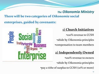 The   Oikonomia Ministry
There will be two categories of Oikonomia social
enterprises, guided by covenants:

                                           1) Church Initiatives
                                             •100% revenue to CCSH
                                    •abide by Oikonomia principles
                                   •compensation to team members

                                   2) Independently Owned
                                            •100% revenue to owners
                                    •abide by Oikonomia principles
                       •pay a tithe of surplus to CCSH (10% or more)
                                                                   17
 