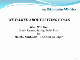 The Oikonomia       Ministry

WE TALKED ABOUT SETTING GOALS
               What Will You
      Study, Recruit, Survey, Build, Plan
                      for
   March , April, May – The Next 90 Days?




                                                   21
 