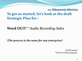The   Oikonomia Ministry
To get us started, let’s look at the draft
Strategic Plan for :

Word OUT! * Audio Recording Sales


(The process is the same for any enterprise)


                                                  CCSH-owned
                                        **ACT & CCSH enterprise

                                                              25
 