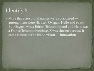  More than 700 brand names were considered —
among them were Hi, 4tel, Oxygen, Hello and so on.
But Oxygen was a British Telecom brand and Hello was
a France Telecom franchise. X was chosen because it
came closest to the brand vision — innovation
11
 