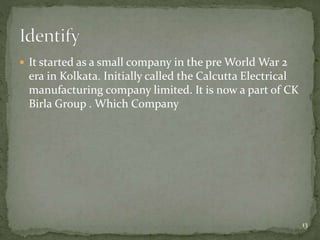  It started as a small company in the pre World War 2
era in Kolkata. Initially called the Calcutta Electrical
manufacturing company limited. It is now a part of CK
Birla Group . Which Company
13
 