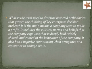  What is the term used to describe assorted orthodoxies
that govern the thinking of key enterprise decision
makers? It is the main means a company uses to make
a profit. It includes the cultural norms and beliefs that
the company espouses that is deeply held, widely
shared, and rooted in the behaviour of the company. It
also has a negative connotation when arrogance and
resistance to change set in.
25
 