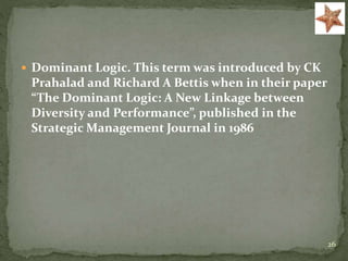  Dominant Logic. This term was introduced by CK
Prahalad and Richard A Bettis when in their paper
“The Dominant Logic: A New Linkage between
Diversity and Performance”, published in the
Strategic Management Journal in 1986
26
 