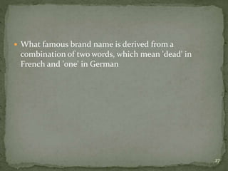  What famous brand name is derived from a
combination of two words, which mean 'dead' in
French and 'one' in German
27
 