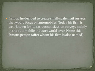  In 1971, he decided to create small-scale mail surveys
that would focus on automobiles. Today his firm is
well-known for its various satisfaction surveys mainly
in the automobile industry world-over. Name this
famous person (after whom his firm is also named)
29
 