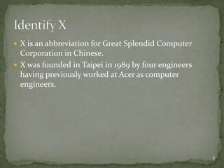  X is an abbreviation for Great Splendid Computer
Corporation in Chinese.
 X was founded in Taipei in 1989 by four engineers
having previously worked at Acer as computer
engineers.
3
 