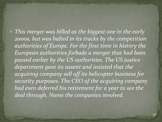  This merger was billed as the biggest one in the early
2000s, but was halted in its tracks by the competition
authorities of Europe. For the first time in history the
European authorities forbade a merger that had been
passed earlier by the US authorities. The US justice
department gave its assent and insisted that the
acquiring company sell off its helicopter business for
security purposes. The CEO of the acquiring company
had even deferred his retirement for a year to see the
deal through. Name the companies involved.
37
 