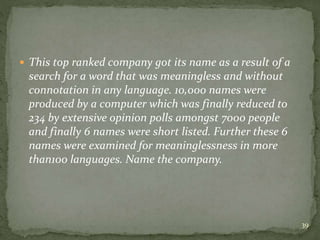  This top ranked company got its name as a result of a
search for a word that was meaningless and without
connotation in any language. 10,000 names were
produced by a computer which was finally reduced to
234 by extensive opinion polls amongst 7000 people
and finally 6 names were short listed. Further these 6
names were examined for meaninglessness in more
than100 languages. Name the company.
39
 