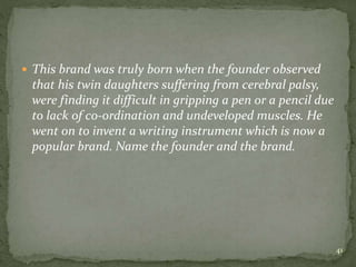  This brand was truly born when the founder observed
that his twin daughters suffering from cerebral palsy,
were finding it difficult in gripping a pen or a pencil due
to lack of co-ordination and undeveloped muscles. He
went on to invent a writing instrument which is now a
popular brand. Name the founder and the brand.
41
 