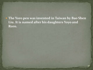  The Yoro pen was invented in Taiwan by Bao Shen
Liu. It is named after his daughters Yoyo and
Roro.
42
 