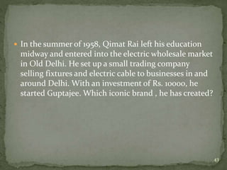  In the summer of 1958, Qimat Rai left his education
midway and entered into the electric wholesale market
in Old Delhi. He set up a small trading company
selling fixtures and electric cable to businesses in and
around Delhi. With an investment of Rs. 10000, he
started Guptajee. Which iconic brand , he has created?
43
 