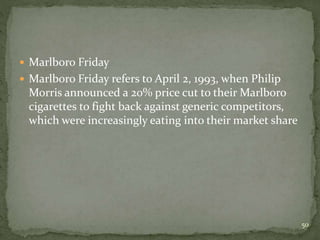  Marlboro Friday
 Marlboro Friday refers to April 2, 1993, when Philip
Morris announced a 20% price cut to their Marlboro
cigarettes to fight back against generic competitors,
which were increasingly eating into their market share
50
 