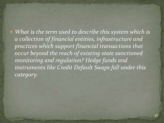  What is the term used to describe this system which is
a collection of financial entities, infrastructure and
practices which support financial transactions that
occur beyond the reach of existing state sanctioned
monitoring and regulation? Hedge funds and
instruments like Credit Default Swaps fall under this
category.
57
 