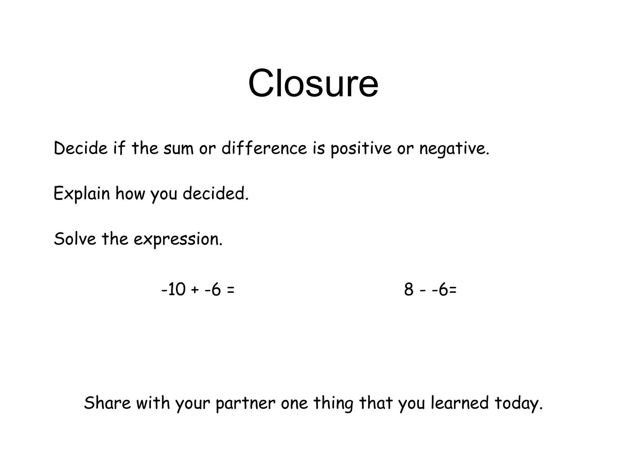 Closure
Decide if the sum or difference is positive or negative.
Explain how you decided.
Solve the expression.
-10 + -6 = 8 - -6=
Share with your partner one thing that you learned today.
 