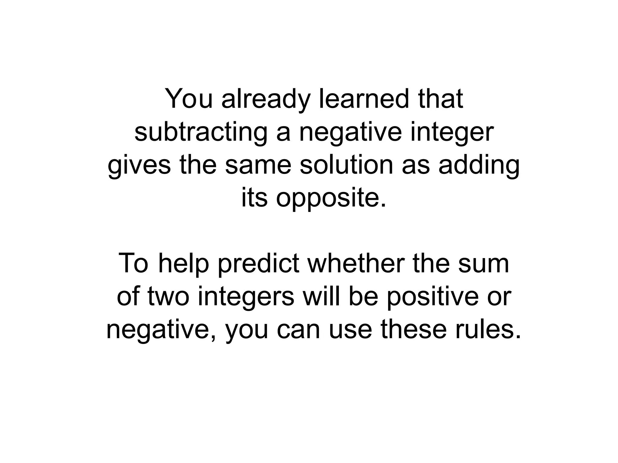 You already learned that
subtracting a negative integer
gives the same solution as adding
its opposite.
To help predict whether the sum
of two integers will be positive or
negative, you can use these rules.
 