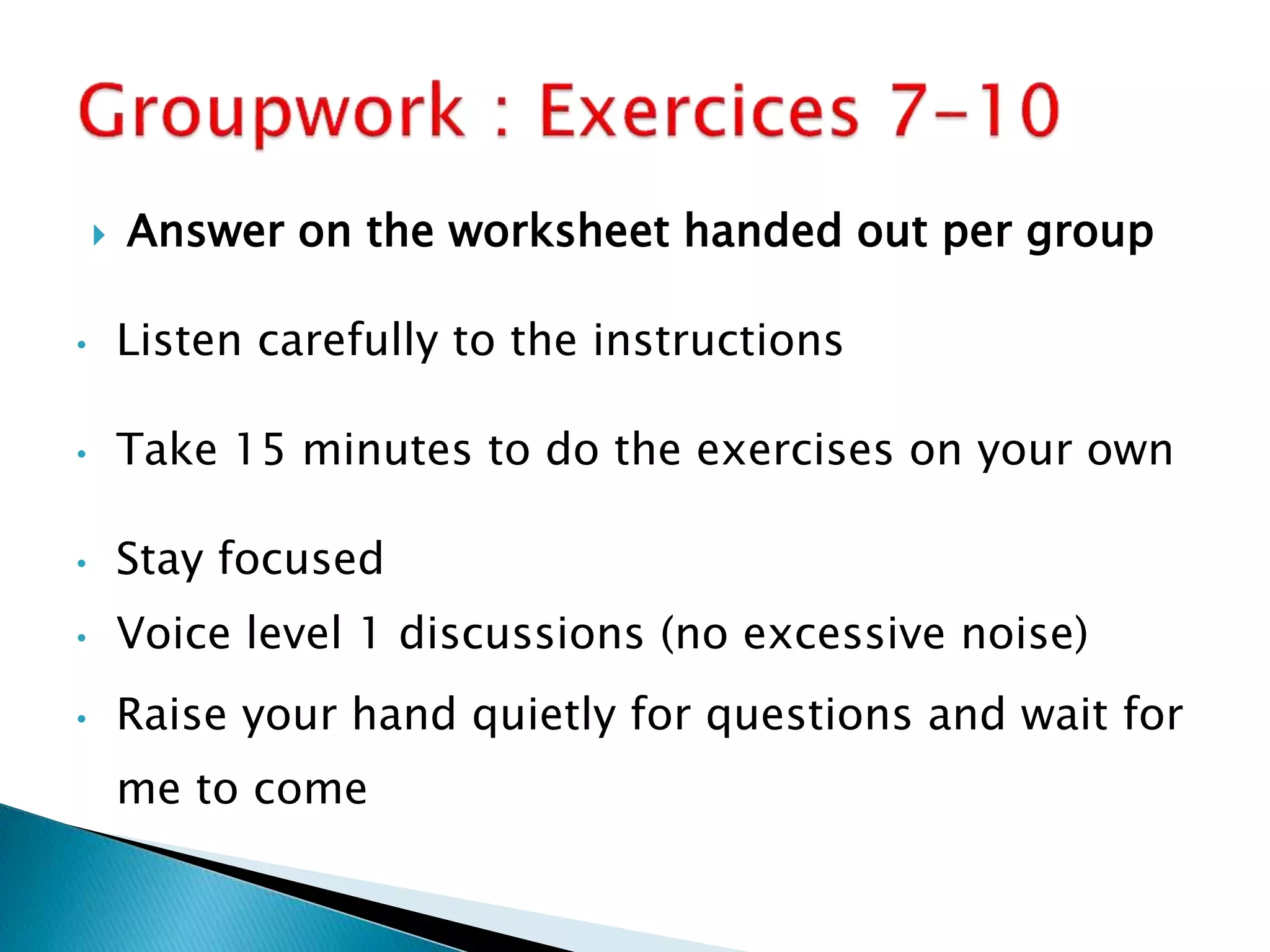  Answer on the worksheet handed out per group
• Listen carefully to the instructions
• Take 15 minutes to do the exercises on your own
• Stay focused
• Voice level 1 discussions (no excessive noise)
• Raise your hand quietly for questions and wait for
me to come
 