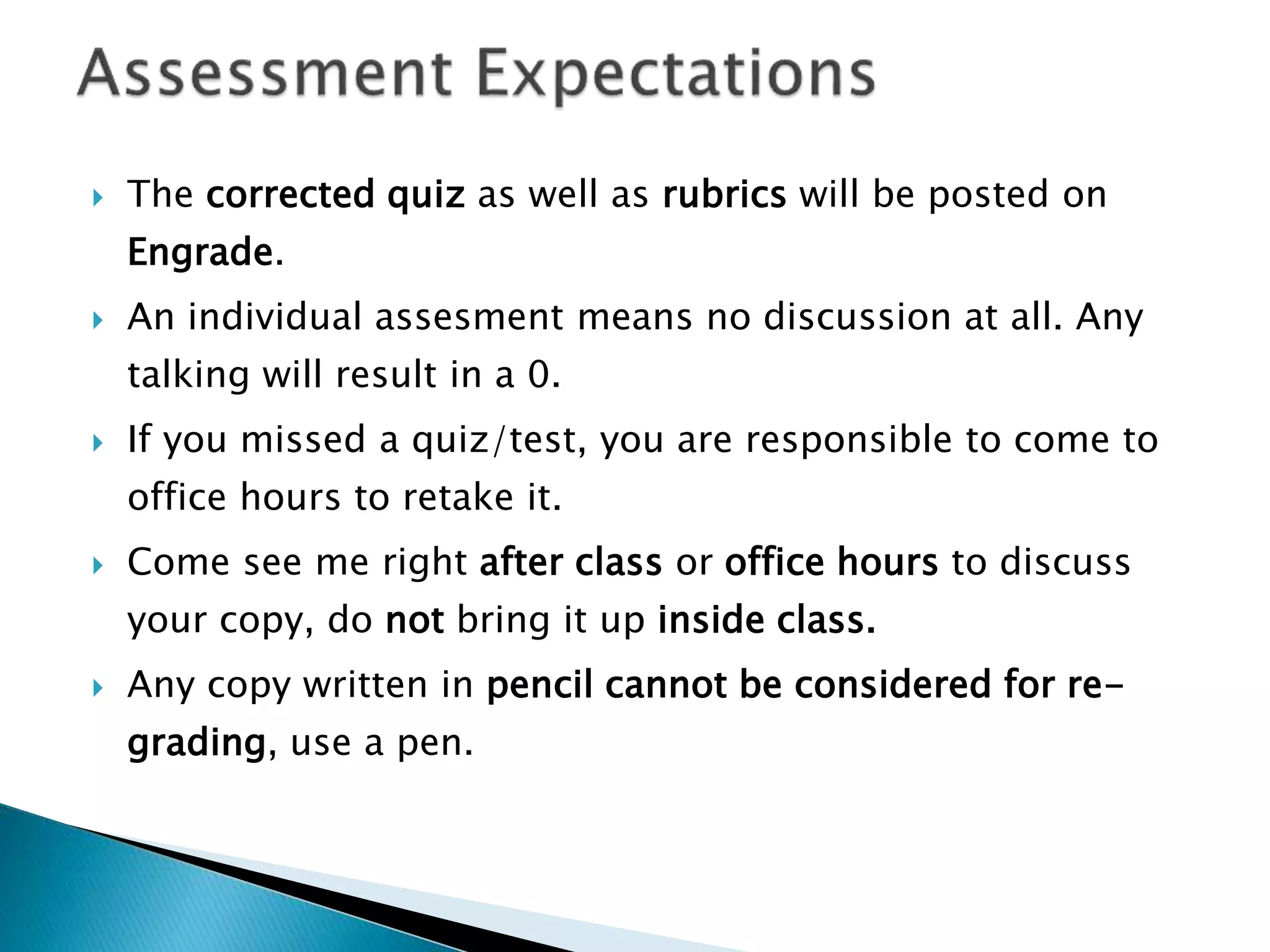  The corrected quiz as well as rubrics will be posted on
Engrade.
 An individual assesment means no discussion at all. Any
talking will result in a 0.
 If you missed a quiz/test, you are responsible to come to
office hours to retake it.
 Come see me right after class or office hours to discuss
your copy, do not bring it up inside class.
 Any copy written in pencil cannot be considered for re-
grading, use a pen.
 