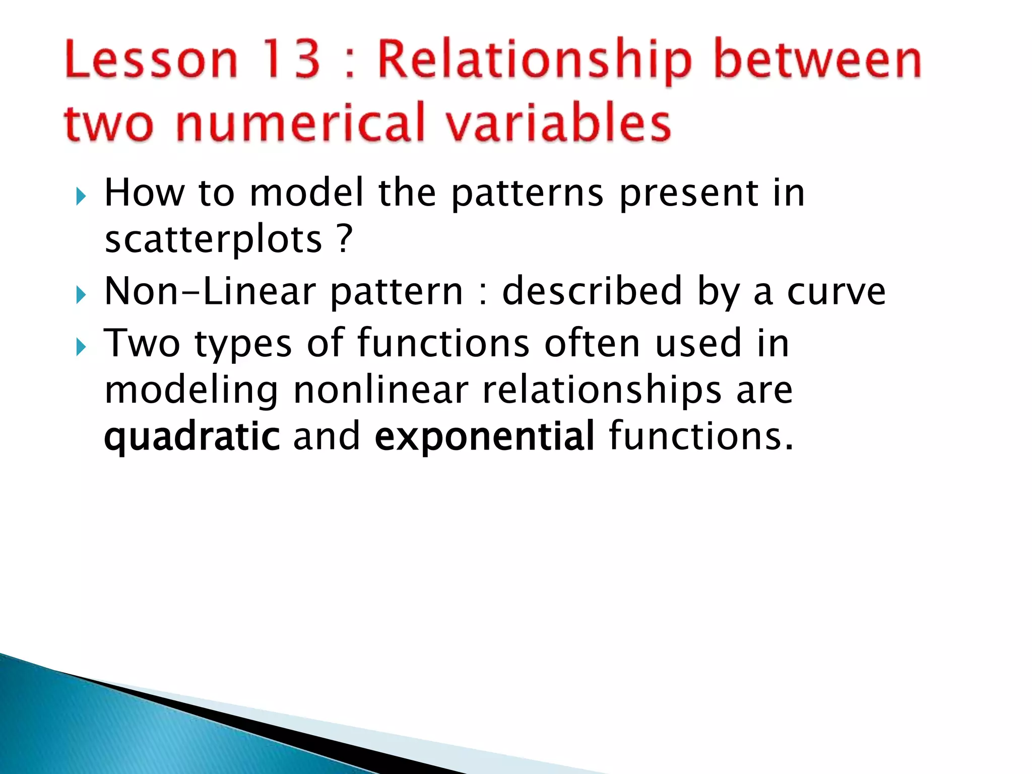  How to model the patterns present in
scatterplots ?
 Non-Linear pattern : described by a curve
 Two types of functions often used in
modeling nonlinear relationships are
quadratic and exponential functions.
 