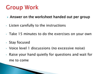  Answer on the worksheet handed out per group
• Listen carefully to the instructions
• Take 15 minutes to do the exercises on your own
• Stay focused
• Voice level 1 discussions (no excessive noise)
• Raise your hand quietly for questions and wait for
me to come
 