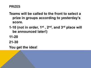 PRIZES
Teams will be called to the front to select a
prize in groups according to yesterday’s
score.
1-10 (not in order, 1st , 2nd, and 3rd place will
be announced later!)
11-20
21-30
You get the idea!
 