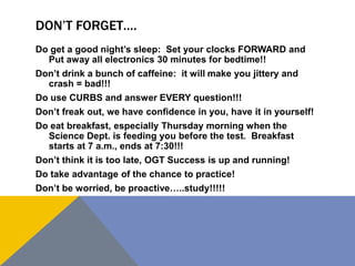 DON’T FORGET….
Do get a good night’s sleep: Set your clocks FORWARD and
Put away all electronics 30 minutes for bedtime!!
Don’t drink a bunch of caffeine: it will make you jittery and
crash = bad!!!
Do use CURBS and answer EVERY question!!!
Don’t freak out, we have confidence in you, have it in yourself!
Do eat breakfast, especially Thursday morning when the
Science Dept. is feeding you before the test. Breakfast
starts at 7 a.m., ends at 7:30!!!
Don’t think it is too late, OGT Success is up and running!
Do take advantage of the chance to practice!
Don’t be worried, be proactive…..study!!!!!
 