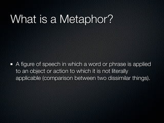 What is a Metaphor?


A ﬁgure of speech in which a word or phrase is applied
to an object or action to which it is not literally
applicable (comparison between two dissimilar things).
 