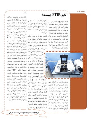 ‫ﻪ‬ ‫ﻔـﺤ‬‫ﺻ‬5
‫آﻧﺎﻟﯿﺰ‬FTIR‫ﭼﯿﺴﺖ؟‬
‫ﺑـﺮ‬ ‫ﻧﻮر‬ ‫ﺗﺎﺑﺎﻧﺪن‬ ‫و‬ ‫ﺳﺮخ‬ ‫ﻓﺮو‬ ‫ﻃﯿﻒ‬
‫ﻣـﻌـﻨـﺎي‬ ‫ﺑـﻪ‬ ،‫ﻣﻮﻟﮑﻮﻟﯽ‬ ‫ﺳﺎﺧﺘﺎر‬
‫ﺗﺮﯾـﻦ‬ ‫اﺻﻠﯽ‬ ‫از‬ ‫ﯾﮑﯽ‬ ‫ﮐﻠﻤﻪ‬ ‫واﻗﻌﯽ‬
‫اﮐـﺘـﺸـﺎﻓـﺎت‬ ‫اﺑﺰار‬ ‫ﻣﻔﯿﺪﺗﺮﯾﻦ‬ ‫و‬
‫از‬ ‫اﺳﺖ‬ ‫ﺑﻮده‬ ‫ﻣﺎ‬ ‫اﻃﺮاف‬ ‫در‬ ‫ﻋﻠﻤﯽ‬
‫ﻧـﮋاد‬ ،‫زﻣـﺎن‬ ‫اﺑﺘﺪاي‬ ‫از‬ ‫آﻧﺠﺎﯾﯿﮑﻪ‬
‫آن‬ ‫از‬ ‫اﺳـﺘـﻔـﺎده‬ ‫ﺑﻪ‬ ‫ﺷﺮوع‬ ‫ﺑﺸﺮ‬
‫ﻣـﺎ‬ ‫آﻧﮑﻪ‬ ‫از‬ ‫ﻗﺒﻞ‬ ‫ﺣﺘﯽ‬ ‫اﺳﺖ‬ ‫ﮐﺮده‬
‫ﺑﮕﺬارﯾﻢ‬ ‫آن‬ ‫ﺑﺮ‬ ‫ﻧﺎﻣﯽ‬.‫اﺑـﺰار‬ ‫اﯾـﻦ‬
‫ﻧﻮر‬ ‫ﭼﯿﺴﺖ؟‬ ‫اﻧﮕﯿﺰ‬ ‫ﺷﮕﻔﺖ‬!
‫ﻣـﯽ‬ ‫اﺟـﺎزه‬ ‫ﻣﺎ‬ ‫ﺑﻪ‬ ‫ﺳﺎزي‬ ‫روﺷﻦ‬
‫دارﯾﻢ‬ ‫ﻣﺎ‬ ‫ﮐﻪ‬ ‫آﻧﭽﻪ‬ ‫ﺑﺒﯿﻨﯿﻢ‬ ‫ﺗﺎ‬ ‫دﻫﺪ‬
‫ﻣﺸـﺎﻫـﺪات‬ ‫و‬ ‫دﻫﯿﻢ‬ ‫ﻣﯽ‬ ‫اﻧﺠﺎم‬
‫ﺑـﺘـﺤـﻘـﯿـﻘـﺎت‬ ‫ﻣﻮرد‬ ‫در‬ ‫ﺑﻨﯿﺎدي‬
‫و‬ ‫ﺳـﺎزد‬ ‫ﻣـﯽ‬ ‫ﻣﻤﮑﻦ‬ ‫را‬ ‫ﻋﻠﻤﯽ‬
‫ﻫـﺎي‬ ‫ﻣـﻮج‬ ‫ﻃـﻮل‬ ‫ﮔﯿﺮي‬ ‫اﻧﺪازه‬
‫در‬ ‫ﻣﺎ‬ ‫ﺑﻪ‬ ‫ﺗﻮاﻧﺪ‬ ‫ﻣﯽ‬ ‫ﻣﺨﺘﻠﻒ‬ ‫روﺷﻦ‬
‫ﺑـﮕـﻮﯾـﺪ‬ ‫ﻣـﺎده‬ ‫ﯾـﮏ‬ ‫ﻣﻮرد‬.‫در‬
‫ﺑـﺪﺳـﺖ‬ ‫ﺑﺮاي‬ ،‫ﭘﻠﯿﻤﺮﻫﺎ‬ ‫آزﻣﺎﯾﺶ‬
‫ﻣـﺎده‬ ‫ﻣـﻮرد‬ ‫در‬ ‫اﻃﻼﻋﺎت‬ ‫آوردن‬
‫ﺳـﻨـﺠـﯽ‬ ‫ﻃـﯿـﻒ‬ ‫از‬ ‫ﻣﺎ‬ ،‫دﻟﺨﻮاه‬
)‫در‬ ‫ﭼـﻄـﻮر‬ ‫ﻣﻮاد‬ ‫اﯾﻨﮑﻪ‬ ‫آزﻣﺎﯾﺶ‬
‫ﺑﺎ‬ ‫ﮔﺎزي‬ ‫ﺷﮑﻞ‬ ‫ﯾﺎ‬ ‫ﻣﺎﯾﻊ‬ ،‫ﺟﺎﻣﺪ‬ ‫ﯾﮏ‬
‫دﻫﻨﺪ‬ ‫ﻣﯽ‬ ‫ﻧﻮرواﮐﻨﺶ‬(‫اﺳـﺘـﻔـﺎده‬
‫ﮐﻨﯿﻢ‬ ‫ﻣﯽ‬.
‫ﯾـﮏ‬ ‫درون‬ ‫ﺑﻪ‬ ‫ﻧﻮر‬ ‫ﭘﺮﺗﻮ‬ ‫ﺗﺎﺑﺶ‬ ‫ﺑﺎ‬
‫ﻧﻮري‬ ‫ﻣﻘﺪار‬ ‫ﮔﯿﺮي‬ ‫اﻧﺪازه‬ ‫و‬ ‫ﻧﻤﻮﻧﻪ‬
‫ﮐﻨﺪ‬ ‫ﻣﯽ‬ ‫ﺟﺬب‬ ‫ﻣﺎده‬ ‫ﮐﻪ‬)‫ﺑـﻪ‬ ‫ﯾـﺎ‬
‫دﻫـﺪ‬ ‫ﻣﯽ‬ ‫ﻋﺒﻮر‬ ‫اﺟﺎزه‬ ‫ﻫﺎ‬ ‫ﺑﺎزﺗﺎب‬(
‫در‬ ‫زﯾﺎدي‬ ‫ﭼﯿﺰﻫﺎي‬ ‫ﺗﻮاﻧﯿﻢ‬ ‫ﻣﯽ‬ ‫ﻣﺎ‬
‫ﻣﺎده‬ ‫ﻣﻮﻟﮑﻮﻟﯽ‬ ‫ﺳﺎﺧﺘﺎر‬ ‫ﻣﻮرد‬
‫ﺑﮕﻮﯾﯿﻢ‬.‫ﻓﺮآﯾﻨﺪ‬ ‫اﯾﻦ‬)‫ﻃﯿﻒ‬
‫ﺳﻨﺠﯽ‬(‫ﺑـﺮاي‬ ‫ﺗﻮاﻧـﺪ‬ ‫ﻣﯽ‬
‫دو‬ ‫ﻫﺮ‬ ‫ﻣﻘﺎﺑﻞ‬ ‫در‬ ‫ﮐﻪ‬ ‫ﻣﻮادي‬
‫واﮐـﻨـﺶ‬ ‫ﻧﻮر‬ ‫آﺷﮑﺎر‬ ‫ﻃﯿﻒ‬
‫و‬ ‫ـﺪ‬‫ـ‬‫ـﻨ‬‫ـ‬‫دﻫ‬ ‫ـﯽ‬‫ـ‬‫ﻣ‬ ‫ـﺎن‬‫ـ‬‫ﻧﺸ‬
‫ﮐـﻪ‬ ‫ﻣـﻮادي‬ ‫ﻫﻤﭽﻨـﯿـﻦ‬
‫ﮐﻮﺗـﺎه‬ ‫ﻫﺎي‬ ‫ﻣﻮج‬ ‫ﺑﻪ‬ ‫ﻧﺴﺒﺖ‬
‫ﺗﻮاﻧﯿﻢ‬ ‫ﻣﯽ‬ ‫ﻣﺎ‬ ‫آﻧﭽﻪ‬ ‫ﺑﯿﺮوﻧﯽ‬
‫ﻏـﯿـﺮﻣﺴـﻠـﺢ‬ ‫ﭼﺸﻢ‬ ‫ﺑﺎ‬)‫ﻧـﻮر‬
‫ﻓﺮوﺳﺮخ‬(‫واﮐﻨـﺶ‬ ‫ﮐﻨﯿﻢ‬ ‫ﻣﺸﺎﻫﺪه‬
‫ﺷـﻮد‬ ‫ﻋﻤﻠﯿﺎﺗﯽ‬ ،‫دﻫﻨﺪ‬ ‫ﻣﯽ‬ ‫ﻧﺸﺎن‬.
‫ﻣـﺎ‬ ‫ﺑـﻪ‬ ‫ﻓﺮوﺳـﺮخ‬ ‫ﺳﻨﺠﯽ‬ ‫ﻃﯿﻒ‬
‫ﺟـﺬب‬ ‫و‬ ‫ﻋﺒﻮر‬ ‫ﺗﺎ‬ ‫ﮐﻨﺪ‬ ‫ﻣﯽ‬ ‫ﮐﻤﮏ‬
‫ﯾـﮏ‬ ‫و‬ ‫ﮐﻨﯿﻢ‬ ‫ﺗﻔﺴﯿﺮ‬ ‫را‬ ‫ﺳﺮخ‬ ‫ﻓﺮو‬
»‫اﻧﮕﺸﺖ‬ ‫اﺛﺮ‬«‫ﻣـﻮاد‬ ‫از‬ ‫ﻣﻮﻟﮑﻮﻟﯽ‬
‫ﺳﺎزد‬ ‫ﻣﯽ‬.‫دو‬ ،‫ﻣـﺮدم‬ ‫ﻣﺜﻞ‬ ‫دﻗﯿﻘﺎ‬
‫ﯾﮑـﺴـﺎن‬ ‫دﻗﯿﻘﺎ‬ ‫ﻣﻮﻟﮑﻮﻟﯽ‬ ‫ﺳﺎﺧﺘﺎر‬
‫ﻧـﻤـﯽ‬ ‫اراﺋﻪ‬ ‫ﻓﺮوﺳﺮخ‬ ‫اﻧﮕﺸﺖ‬ ‫اﺛﺮ‬
‫ﮐﻨﻨﺪ‬.
‫ﺷـﮑـﻞ‬ ‫ﺗـﻐـﯿـﯿـﺮ‬ ‫ﺳﻨﺠﯽ‬ ‫ﻃﯿﻒ‬
‫ﻓﻮرﯾﻪ‬ ‫ﻓﺮوﺳﺮخ‬)FTIR(‫ﺣـﺘـﯽ‬
‫ﺟﻤﻊ‬ ‫اﺟﺎزه‬ ‫ﻣﺎ‬ ‫ﺑﻪ‬ ‫ﮐﻪ‬ ‫اﺳﺖ‬ ‫ﺗﻮاﻧﺎﺗﺮ‬
‫ﻣﻘﺎدﯾـﺮ‬ ‫رﺳﺎﻧﺪن‬ ‫اﻧﺠﺎم‬ ‫ﺑﻪ‬ ‫و‬ ‫آوري‬
‫ﺑـﺎ‬ ‫ﺳﻨﺠﯽ‬ ‫ﻃﯿﻒ‬ ‫ﻫﺎي‬ ‫داده‬ ‫ﺑﺰرگ‬
‫ﮐـﻪ‬ ‫رﯾﺎﺿـﯽ‬ ‫ﻓﺮﻣﻮﻟﯽ‬ ‫از‬ ‫اﺳﺘﻔﺎده‬
‫ﻣـﯽ‬ ‫ﻧﺎﻣـﯿـﺪه‬ ‫ﻓﻮرﯾﻪ‬ ‫ﺷﮑﻞ‬ ‫ﺗﻐﯿﯿﺮ‬
‫دﻫﺪ‬ ‫ﻣﯽ‬ ‫را‬ ‫ﺷﻮد‬.‫آﻧﺎﻟﯿـﺰ‬FTIR
‫دﯾـﮕـﺮ‬ ‫ﺑﻪ‬ ‫ﻧﺴﺒﺖ‬ ‫زﯾﺎدي‬ ‫ﻣﺰاﯾﺎي‬
‫دارد‬ ‫ﺳﻨﺠﯽ‬ ‫ﻃﯿﻒ‬ ‫ﻫﺎي‬ ‫آزﻣﻮن‬.
‫ﻧﻤﻮﻧﻪ‬ ‫ﮐﻪ‬ ‫ﻧﺪارد‬ ‫اﺣﺘﯿﺎج‬ ‫روش‬ ‫اﯾﻦ‬
‫ﺑـﻪ‬ ‫ﺗﻮاﻧﺪ‬ ‫ﻣﯽ‬ ‫ﮐﻪ‬ ‫ﺷﻮد‬ ‫ﺗﺨﺮﯾﺐ‬ ‫ﻣﺎ‬
‫زﻣﺎﻧﯿﮑﻪ‬ ‫ﺑﺎﺷﺪ‬ ‫ﻣﻔﯿﺪ‬ ‫اي‬ ‫وﯾﮋه‬ ‫ﻃﻮر‬
‫ﺳﺮ‬ ‫ﮐﻤﯽ‬ ‫ﺑﺴﯿﺎر‬ ‫ﻧﻤﻮﻧﻪ‬ ‫ﻣﻘﺪار‬ ‫ﺑﺎ‬ ‫ﻣﺎ‬
‫دارﯾﻢ‬ ‫ﮐﺎر‬ ‫و‬.‫دﻗﯿـﻖ‬ ‫ﻫﻤﭽﻨﯿﻦ‬ ‫آن‬
‫ﺣﺴـﺎس‬ ‫ﻫﻤﭽـﻨـﯿـﻦ‬ ‫و‬ ‫ﺳﺮﯾﻊ‬ ‫و‬
‫ﻫﺎي‬ ‫ﻧﻤﻮﻧﻪ‬ ‫ﭘﻮﯾﺶ‬ ‫ﺑﻪ‬ ‫ﻗﺎدر‬ ‫و‬ ‫اﺳﺖ‬
‫اﺳﺖ‬ ‫ﻧﺎزك‬.‫ﻣـﯽ‬ ،‫ﻣﺜﺎل‬ ‫ﻋﻨﻮان‬ ‫ﺑﻪ‬
‫آﻧﺎﻟﯿـﺰ‬ ‫از‬ ‫ﺗﻮاﻧﯿﻢ‬FTIR‫ﺑـﺮاي‬
‫ﮐـﺮدن‬ ‫ﻣـﻌـﻠـﻮم‬ ‫و‬ ‫ﻣﻮﻓﻖ‬ ‫ﭘﻮﯾﺶ‬
‫دﻫـﻢ‬ ‫ﯾﮏ‬ ‫در‬ ‫ﻧﻤﻮﻧﻪ‬ ‫ﯾﮏ‬ ‫ﮐﯿﻔﯿﺖ‬
،‫ﺟـﻤﻠـﻪ‬ ‫اﯾـﻦ‬ ‫ﭘﺎﯾﺎن‬ ‫زﻣﺎن‬ ‫ﻣﺪت‬
‫ﮐﻨﯿﻢ‬ ‫اﺳﺘﻔﺎده‬.‫اﯾـﻦ‬ ،‫ﻧﻬﺎﯾـﺖ‬ ‫در‬
‫ﺗـﺎ‬ ‫دﻫـﺪ‬ ‫ﻣﯽ‬ ‫اﺟﺎزه‬ ‫ﻣﺎ‬ ‫ﺑﻪ‬ ‫روش‬
‫ﻓـﺮوﺳـﺮخ‬ ‫ﻧـﻮر‬ ‫ﻓﺮﮐﺎﻧﺲ‬ ‫ﭘﻮﯾﺶ‬
‫ﭼﻨﺪﮔﺎﻧﻪ‬)‫آﻧﻬﺎ‬ ‫ﻫﻤﻪ‬ ‫ﯾﺎ‬(‫ﯾـﮏ‬ ‫در‬
‫زﻣﺎن‬)‫آزﻣـﻮن‬ ‫ﯾﮏ‬ ‫از‬ ‫اﺳﺘﻔﺎده‬ ‫ﺑﺎ‬
‫ﻣـﻘـﺪار‬ ‫دادن‬ ‫ﺗﺤﻮﯾﻞ‬ ‫ﺑﺮاي‬ ‫ﻣﻨﻔﺮد‬
‫اﻃﻼﻋﺎت‬ ‫از‬ ‫زﯾﺎدي‬(‫ﮔﯿﺮد‬ ‫اﻧﺠﺎم‬.
‫ﮫ‬ ‫ﻣ‬ ‫ﺎ‬ ‫ﻧ‬ ‫ﺮ‬ ‫ﻤ‬ ‫ﯿ‬ ‫ﻠ‬ ‫ﭘ‬
‫ﺗﻮﺳﻂ‬ ‫ﺷﺪه‬ ‫ﺗﺮﺟﻤﻪ‬:‫ﻃﺎﯾﻔﯽ‬ ‫ﻣﺴﻌﻮد‬ ‫ﻣﻬﻨﺪس‬
 
