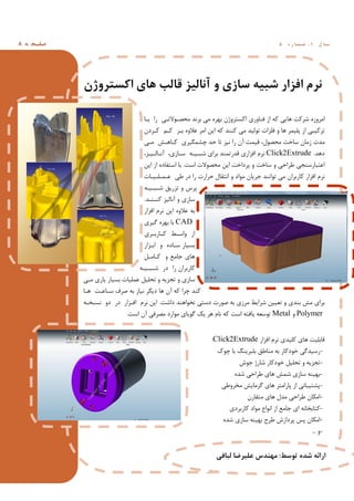 ‫ﻪ‬ ‫ﻔـﺤ‬‫ﺻ‬8 ‫ل‬ ‫ﺳـﺎ‬1,‫ه‬ ‫ر‬ ‫ﺷـﻤـﺎ‬5
‫اﮐﺴﺘﺮوژن‬ ‫ﻫﺎي‬ ‫ﻗﺎﻟﺐ‬ ‫آﻧﺎﻟﯿﺰ‬ ‫و‬ ‫ﺳﺎزي‬ ‫ﺷﺒﯿﻪ‬ ‫اﻓﺰار‬ ‫ﻧﺮم‬
‫ﺑـﺎ‬ ‫را‬ ‫ﻣﺤﺼـﻮﻻﺗـﯽ‬ ‫ﺑﺮﻧﺪ‬ ‫ﻣﯽ‬ ‫ﺑﻬﺮه‬ ‫اﮐﺴﺘﺮوژن‬ ‫ﻓﻨﺎوري‬ ‫از‬ ‫ﮐﻪ‬ ‫ﻫﺎﯾﯽ‬ ‫ﺷﺮﮐﺖ‬ ‫اﻣﺮوزه‬
‫ﮐـﺮدن‬ ‫ﮐـﻢ‬ ‫ﺑـﺮ‬ ‫ﻋﻼوه‬ ‫اﻣﺮ‬ ‫اﯾﻦ‬ ‫ﮐﻪ‬ ‫ﮐﻨﻨﺪ‬ ‫ﻣﯽ‬ ‫ﺗﻮﻟﯿﺪ‬ ‫ﻓﻠﺰات‬ ‫و‬ ‫ﻫﺎ‬ ‫ﭘﻠﯿﻤﺮ‬ ‫از‬ ‫ﺗﺮﮐﯿﺒﯽ‬
‫ﻣـﯽ‬ ‫ﮐـﺎﻫـﺶ‬ ‫ﭼﺸﻤﮕﯿﺮي‬ ‫ﺣﺪ‬ ‫ﺗﺎ‬ ‫ﻧﯿﺰ‬ ‫را‬ ‫آن‬ ‫ﻗﯿﻤﺖ‬ ،‫ﻣﺤﺼﻮل‬ ‫ﺳﺎﺧﺖ‬ ‫زﻣﺎن‬ ‫ﻣﺪت‬
‫دﻫﺪ‬.Click2Extrude،‫آﻧـﺎﻟـﯿـﺰ‬ ،‫ﺳـﺎزي‬ ‫ﺷﺒـﯿـﻪ‬ ‫ﺑﺮاي‬ ‫ﻗﺪرﺗﻤﻨﺪ‬ ‫اﻓﺰاري‬ ‫ﻧﺮم‬
‫اﺳﺖ‬ ‫ﻣﺤﺼﻮﻻت‬ ‫اﯾﻦ‬ ‫ﭘﺮداﺧﺖ‬ ‫و‬ ‫ﺳﺎﺧﺖ‬ ‫و‬ ‫ﻃﺮاﺣﯽ‬ ‫اﻋﺘﺒﺎرﺳﻨﺠﯽ‬.‫اﯾﻦ‬ ‫از‬ ‫اﺳﺘﻔﺎده‬ ‫ﺑﺎ‬
‫ﻋـﻤـﻠـﯿـﺎت‬ ‫ﻃﯽ‬ ‫در‬ ‫را‬ ‫ﺣﺮارت‬ ‫اﻧﺘﻘﺎل‬ ‫و‬ ‫ﻣﻮاد‬ ‫ﺟﺮﯾﺎن‬ ‫ﺗﻮاﻧﻨﺪ‬ ‫ﻣﯽ‬ ‫ﮐﺎرﺑﺮان‬ ‫اﻓﺰار‬ ‫ﻧﺮم‬
‫ﺷـﺒـﯿـﻪ‬ ‫ﺗﺰرﯾﻖ‬ ‫و‬ ‫ﭘﺮس‬
‫ﮐﻨـﻨـﺪ‬ ‫آﻧﺎﻟﯿﺰ‬ ‫و‬ ‫ﺳﺎزي‬.
‫اﻓﺰار‬ ‫ﻧﺮم‬ ‫اﯾﻦ‬ ‫ﻋﻼوه‬ ‫ﺑﻪ‬
CAD‫ﺑ‬‫ﮔﯿﺮي‬ ‫ﺑﻬﺮه‬ ‫ﺎ‬
‫ـﺮي‬‫ـ‬‫ـﺎرﺑ‬‫ـ‬‫ﮐ‬ ‫ـﻂ‬‫ـ‬‫واﺳ‬ ‫از‬
‫اﺑـﺰار‬ ‫و‬ ‫ﺳـﺎده‬ ‫ﺑﺴﯿﺎر‬
‫ﮐـﺎﻣـﻞ‬ ‫و‬ ‫ﺟﺎﻣﻊ‬ ‫ﻫﺎي‬
‫ﺷـﺒـﯿـﻪ‬ ‫در‬ ‫را‬ ‫ﮐﺎرﺑﺮان‬
‫ﻣـﯽ‬ ‫ﯾﺎري‬ ‫ﺑﺴﯿﺎر‬ ‫ﻋﻤﻠﯿﺎت‬ ‫ﺗﺤﻠﯿﻞ‬ ‫و‬ ‫ﺗﺠﺰﯾﻪ‬ ‫و‬ ‫ﺳﺎزي‬
‫ﻫـﺎ‬ ‫ﺳـﺎﻋـﺖ‬ ‫ﺻﺮف‬ ‫ﺑﻪ‬ ‫ﻧﯿﺎز‬ ‫دﯾﮕﺮ‬ ‫ﻫﺎ‬ ‫آن‬ ‫ﮐﻪ‬ ‫ﭼﺮا‬ ‫ﮐﻨﺪ‬
‫داﺷﺖ‬ ‫ﻧﺨﻮاﻫﻨﺪ‬ ‫دﺳﺘﯽ‬ ‫ﺻﻮرت‬ ‫ﺑﻪ‬ ‫ﻣﺮزي‬ ‫ﺷﺮاﯾﻂ‬ ‫ﺗﻌﯿﯿﻦ‬ ‫و‬ ‫ﺑﻨﺪي‬ ‫ﻣﺶ‬ ‫ﺑﺮاي‬.‫ﻧﺴـﺨـﻪ‬ ‫دو‬ ‫در‬ ‫اﻓـﺰار‬ ‫ﻧﺮم‬ ‫اﯾﻦ‬
Polymer‫و‬Metal‫اﺳﺖ‬ ‫آن‬ ‫ﻣﺼﺮﻓﯽ‬ ‫ﻣﻮارد‬ ‫ﮔﻮﯾﺎي‬ ‫ﯾﮏ‬ ‫ﻫﺮ‬ ‫ﻧﺎم‬ ‫ﮐﻪ‬ ‫اﺳﺖ‬ ‫ﯾﺎﻓﺘﻪ‬ ‫ﺗﻮﺳﻌﻪ‬.
‫اﻓﺰار‬ ‫ﻧﺮم‬ ‫ﮐﻠﯿﺪي‬ ‫ﻫﺎي‬ ‫ﻗﺎﺑﻠﯿﺖ‬Click2Extrude:
-‫ﭼﻮك‬ ‫ﺑﺎ‬ ‫ﺑﻠﺒﺮﯾﻨﮓ‬ ‫ﻣﻨﺎﻃﻖ‬ ‫ﺑﻪ‬ ‫ﺧﻮدﮐﺎر‬ ‫رﺳﯿﺪﮔﯽ‬
-‫ﺟﻮش‬ ‫ﺷﺎرژ‬ ‫ﺧﻮدﮐﺎر‬ ‫ﺗﺤﻠﯿﻞ‬ ‫و‬ ‫ﺗﺠﺰﯾﻪ‬
-‫ﺷﺪه‬ ‫ﻃﺮاﺣﯽ‬ ‫ﻫﺎي‬ ‫ﺷﻤﺶ‬ ‫ﺳﺎزي‬ ‫ﺑﻬﯿﻨﻪ‬
-‫ﻣﺨﺮوﻃﯽ‬ ‫ﮔﺮﻣﺎﯾﺶ‬ ‫ﻫﺎي‬ ‫ﭘﺎراﻣﺘﺮ‬ ‫از‬ ‫ﭘﺸﺘﯿﺒﺎﻧﯽ‬
-‫ﻣﺘﻘﺎرن‬ ‫ﻫﺎي‬ ‫ﻣﺪل‬ ‫ﻃﺮاﺣﯽ‬ ‫اﻣﮑﺎن‬
-‫ﮐﺎرﺑﺮدي‬ ‫ﻣﻮاد‬ ‫اﻧﻮاع‬ ‫از‬ ‫ﺟﺎﻣﻊ‬ ‫اي‬ ‫ﮐﺘﺎﺑﺨﺎﻧﻪ‬
-‫ﺷﺪه‬ ‫ﺳﺎزي‬ ‫ﺑﻬﯿﻨﻪ‬ ‫ﻃﺮح‬ ‫ﭘﺮدازش‬ ‫ﭘﺲ‬ ‫اﻣﮑﺎن‬
-‫و‬...
‫ﺗﻮﺳﻂ‬ ‫ﺷﺪه‬ ‫اراﺋﻪ‬:‫ﻟﺒﺎﻓﯽ‬ ‫ﻋﻠﯿﺮﺿﺎ‬ ‫ﻣﻬﻨﺪس‬
 
