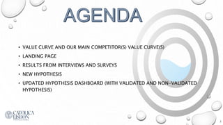 • VALUE CURVE AND OUR MAIN COMPETITOR(S) VALUE CURVE(S)
• LANDING PAGE
• RESULTS FROM INTERVIEWS AND SURVEYS
• NEW HYPOTHESIS
• UPDATED HYPOTHESIS DASHBOARD (WITH VALIDATED AND NON-VALIDATED
HYPOTHESIS)
2
 