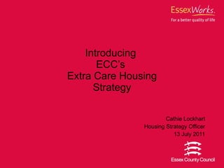 Introducing  ECC’s  Extra Care Housing Strategy Cathie Lockhart Housing Strategy Officer 13 July 2011 