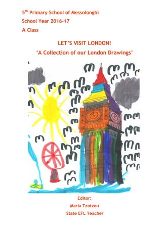 5th
Primary School of Messolonghi
School Year 2016-17
A Class
LET’S VISIT LONDON!
‘A Collection of our London Drawings’
Editor:
Maria Tzotzou
State EFL Teacher
 