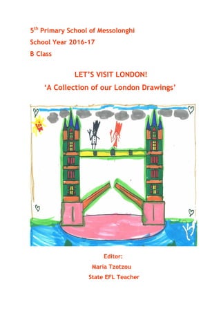 5th
Primary School of Messolonghi
School Year 2016-17
B Class
LET’S VISIT LONDON!
‘A Collection of our London Drawings’
Editor:
Maria Tzotzou
State EFL Teacher
 