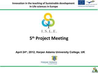 Innovation in the teaching of Sustainable development
               In Life sciences in Europe




              5th Project Meeting

  April 24th, 2012, Harper Adams University College, UK
 