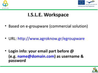 I.S.L.E. Workspace

• Based on e-groupware (commercial solution)

• URL: http://www.agroknow.gr/egroupware

• Login info: your email part before @
  (e.g. name@domain.com) as username &
  password
 