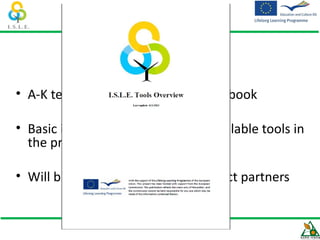 I.S.L.E. Tools Handbook!

• A-K team developed a simple handbook

• Basic information about all the available tools in
  the project and their intended.

• Will be circulated among the project partners
 