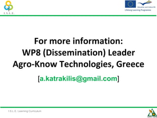 For more information:
     WP8 (Dissemination) Leader
   Agro-Know Technologies, Greece
                        [a.katrakilis@gmail.com]



I.S.L.E. Learning Curriculum
 