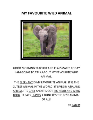 MY FAVOURITE WILD ANIMAL
GOOD MORNING TEACHER AND CLASSMATES TODAY
I AM GOING TO TALK ABOUT MY FAVOURITE WILD
ANIMAL.
THE ELEPHANT IS MY FAVOURITE ANIMAL! IT IS THE
CUTEST ANIMAL IN THE WORLD! IT LIVES IN ASIA AND
AFRICA. IT’S GREY AND IT’S GOT BIG HEAD AND A BIG
BODY. IT EATS LEAVES. I THINK IT’S THE BEST ANIMAL
OF ALL!
BY PABLO
 