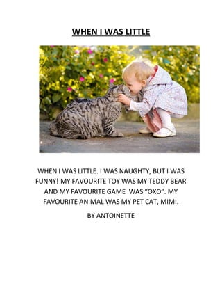 WHEN I WAS LITTLE
WHEN I WAS LITTLE. I WAS NAUGHTY, BUT I WAS
FUNNY! MY FAVOURITE TOY WAS MY TEDDY BEAR
AND MY FAVOURITE GAME WAS “OXO”. MY
FAVOURITE ANIMAL WAS MY PET CAT, MIMI.
BY ANTOINETTE
 