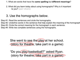 1. What are words that have the same spelling but different meanings?
2. What did you learn today about using homographs? Why is it important
to you? (pair-share)
3. Use the homographs below.
Step #1: Read the sentences and circle the homographs.
Step #2: Underline words in the sentence that help explain the meaning of the homograph
Step #3: Circle the correct meaning for the homograph in each sentence.
Step #4: Write two complete sentences using the homographs.
She went to see the play at her school.
(story for theatre; take part in a game)
“Do you play basketball?” asked Ryan.
(story for theatre; take part in a game)
 
