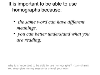 It is important to be able to use
homographs because:
• the same word can have different
meanings.
• you can better understand what you
are reading.
Why it is important to be able to use homographs? (pair-share)
You may give me my reason or one of your own.
 
