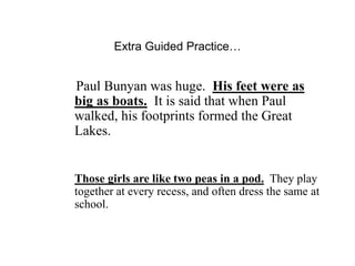Extra Guided Practice…
Paul Bunyan was huge. His feet were as
big as boats. It is said that when Paul
walked, his footprints formed the Great
Lakes.
Those girls are like two peas in a pod. They play
together at every recess, and often dress the same at
school.
 