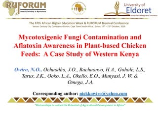Mycotoxigenic Fungi Contamination and
Aflatoxin Awareness in Plant-based Chicken
Feeds: A Case Study of Western Kenya
Owiro, N.O., Ochuodho, J.O., Rachuonyo, H.A., Gohole, L.S.,
Tarus, J.K., Ooko, L.A., Okello, E.O., Munyasi, J. W. &
Omega, J.A.
Corresponding author: nickkowiro@yahoo.com
The Fifth African Higher Education Week & RUFORUM Biennial Conference
Venue: Century City Conference Centre, Cape Town South Africa | Dates: 17th – 22nd October, 2016
“Partnerships to unlock the Potential of Agricultural Development in Africa”
 