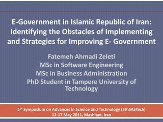 E-Government in Islamic Republic of Iran:
Identifying the Obstacles of Implementing
and Strategies for Improving E- Government
Fatemeh Ahmadi Zeleti
MSc in Software Engineering
MSc in Business Administration
PhD Student in Tampere University of
Technology
5th Symposium on Advances in Science and Technology (5thSASTech)
12-17 May 2011, Mashhad, Iran

 