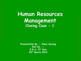 Human Resources
Management
Closing Case - 1
Presentation By :- Pukar Gurung
Roll No. :-
B.B.A. 5th Sem
30th March 2013
 